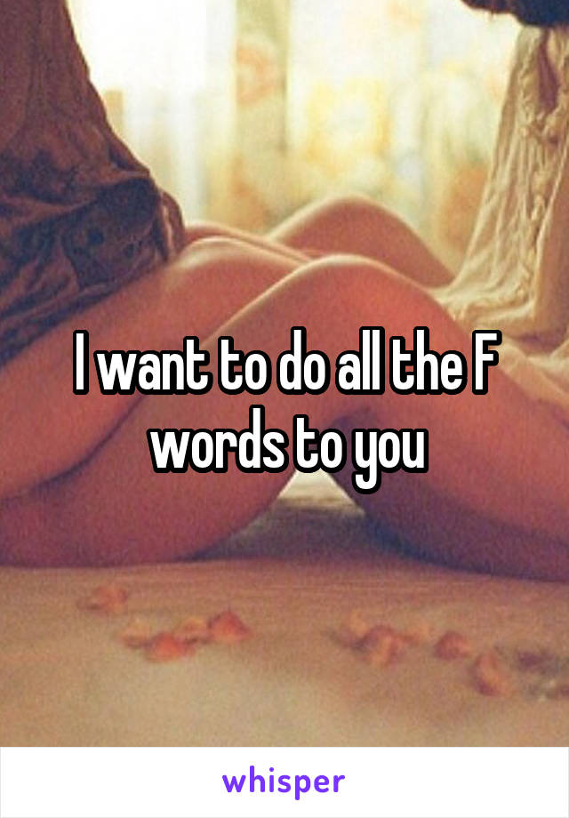 I want to do all the F words to you