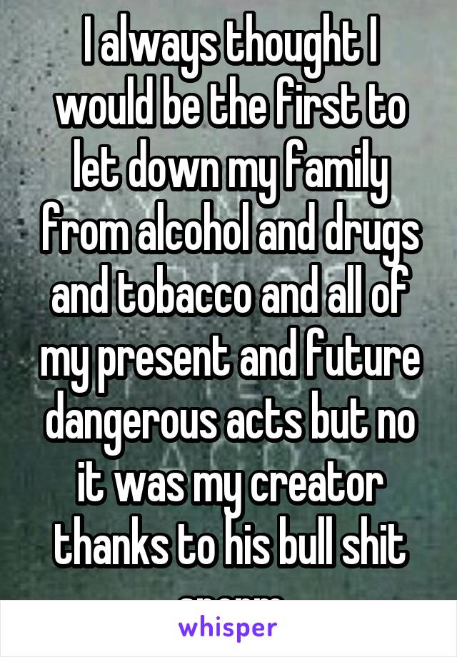 I always thought I would be the first to let down my family from alcohol and drugs and tobacco and all of my present and future dangerous acts but no it was my creator thanks to his bull shit sperm