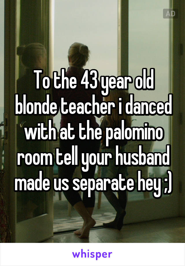 To the 43 year old blonde teacher i danced with at the palomino room tell your husband made us separate hey ;)