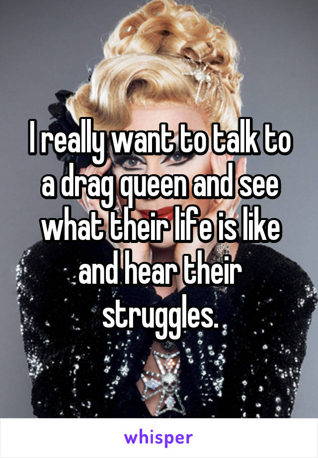 I really want to talk to a drag queen and see what their life is like and hear their struggles.
