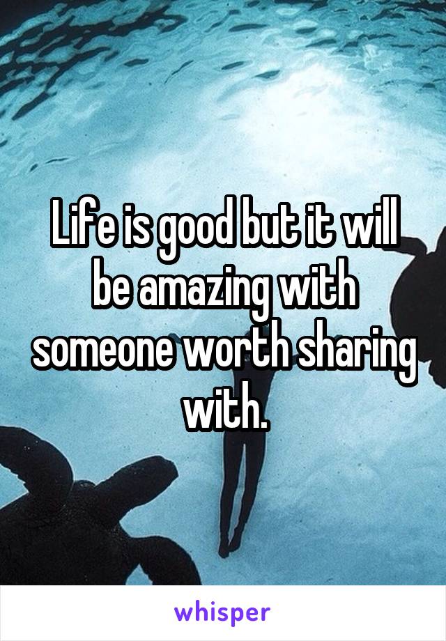Life is good but it will be amazing with someone worth sharing with.