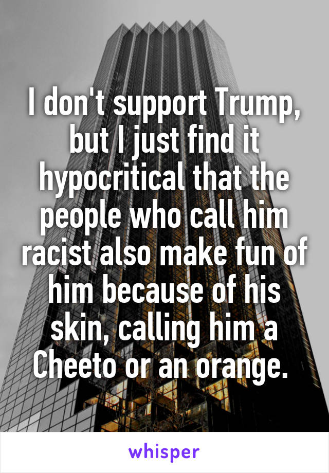I don't support Trump, but I just find it hypocritical that the people who call him racist also make fun of him because of his skin, calling him a Cheeto or an orange. 