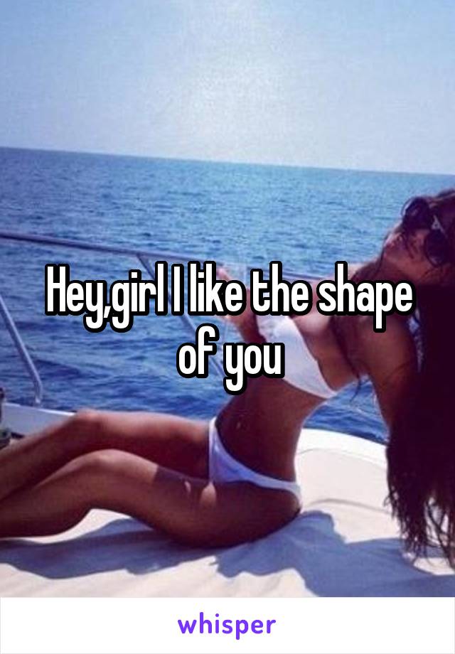 Hey,girl I like the shape of you