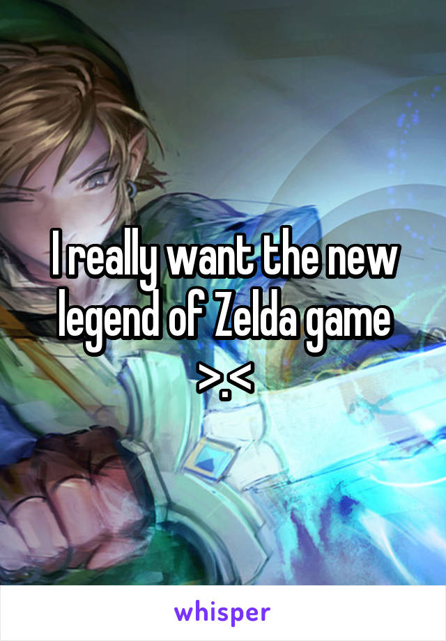 I really want the new legend of Zelda game >.<
