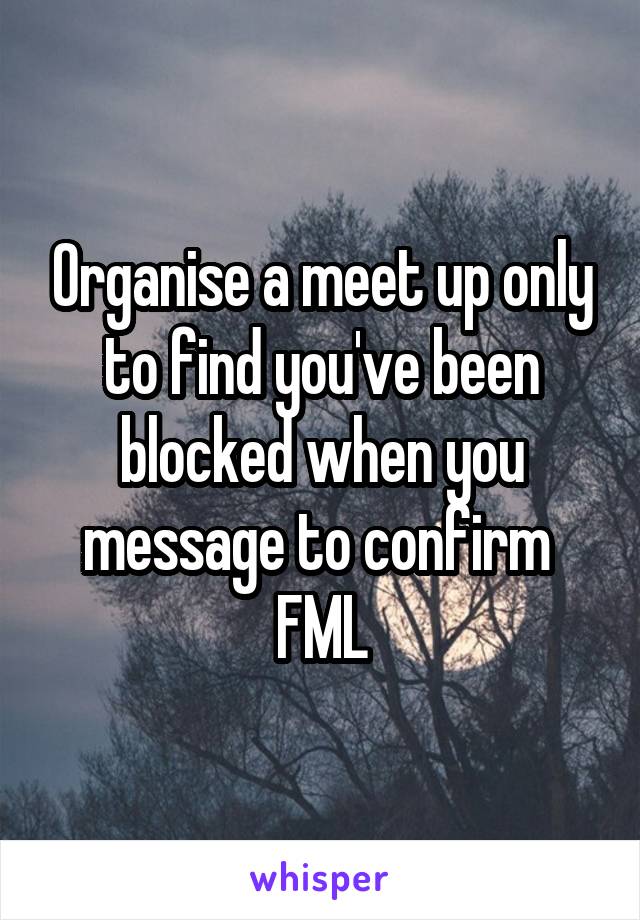 Organise a meet up only to find you've been blocked when you message to confirm 
FML