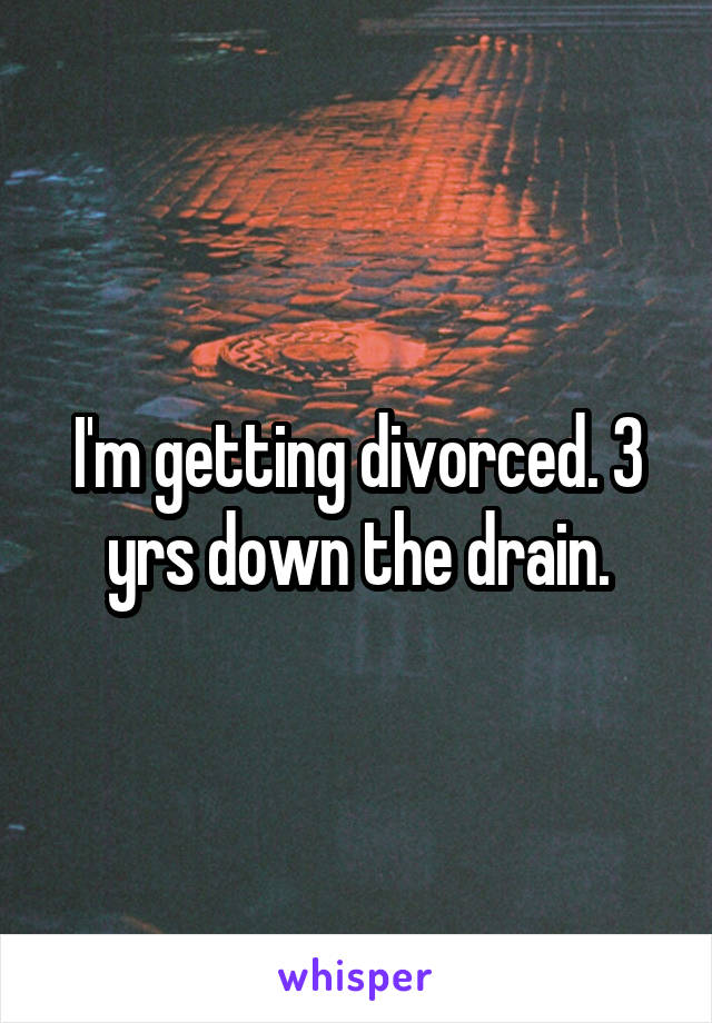 I'm getting divorced. 3 yrs down the drain.