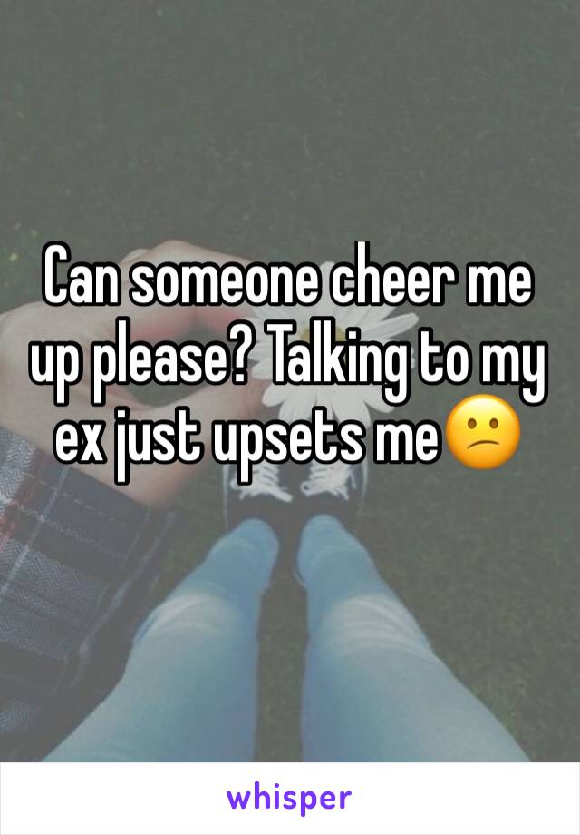 Can someone cheer me up please? Talking to my ex just upsets me😕