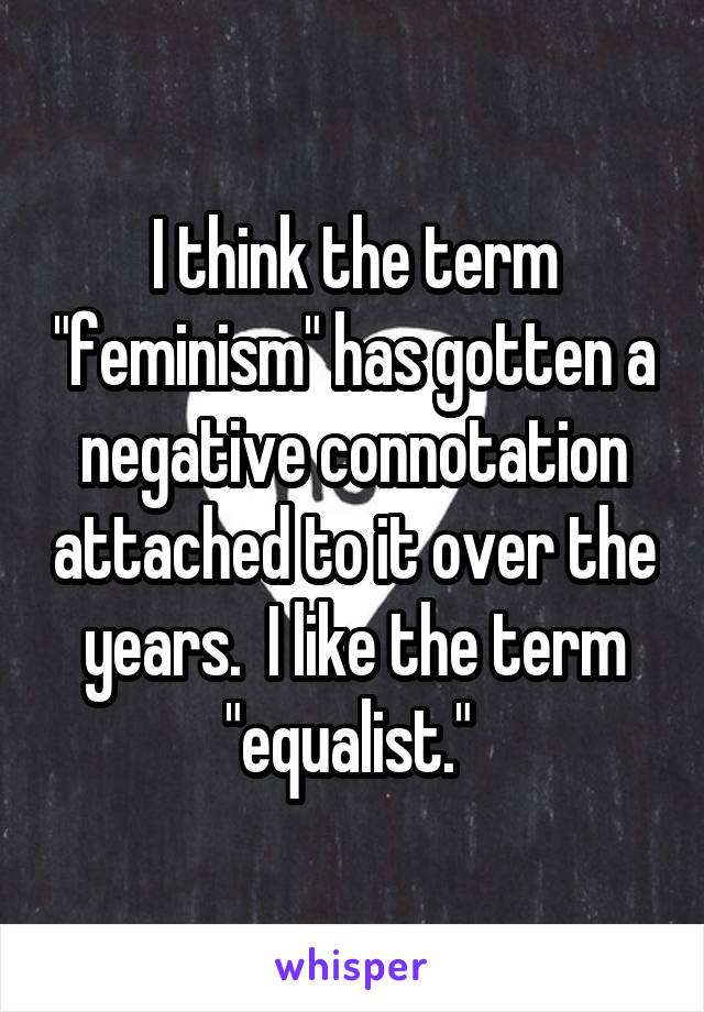 I think the term "feminism" has gotten a negative connotation attached to it over the years.  I like the term "equalist." 