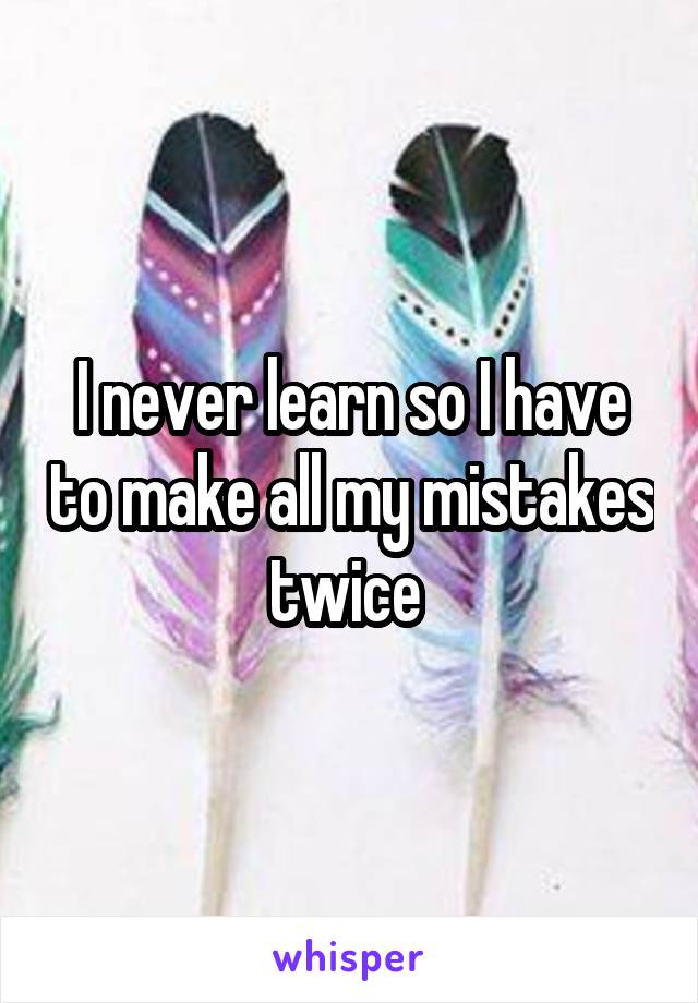 I never learn so I have to make all my mistakes twice 