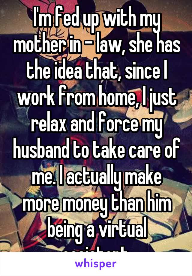 I'm fed up with my mother in - law, she has the idea that, since I work from home, I just relax and force my husband to take care of me. I actually make more money than him being a virtual assistant.