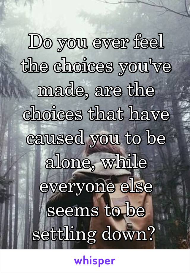 Do you ever feel the choices you've made, are the choices that have caused you to be alone, while everyone else seems to be settling down? 