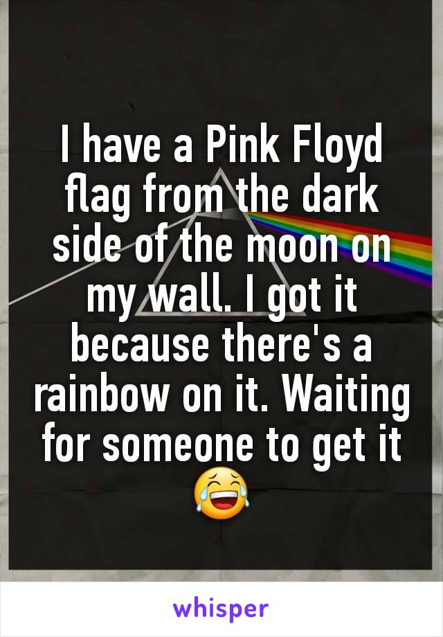 I have a Pink Floyd flag from the dark side of the moon on my wall. I got it because there's a rainbow on it. Waiting for someone to get it 😂