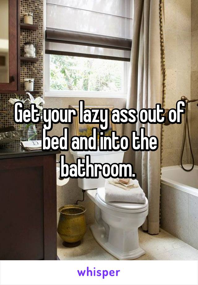 Get your lazy ass out of bed and into the bathroom. 
