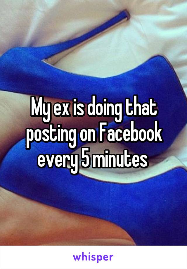 My ex is doing that posting on Facebook every 5 minutes 