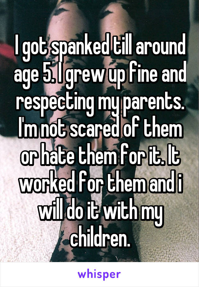 I got spanked till around age 5. I grew up fine and respecting my parents. I'm not scared of them or hate them for it. It worked for them and i will do it with my children.