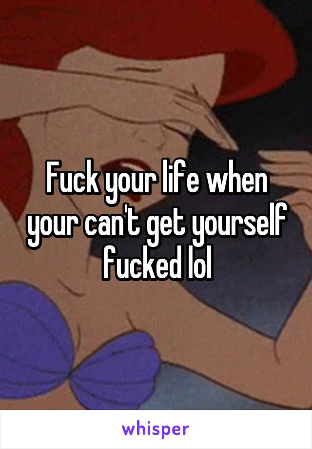 Fuck your life when your can't get yourself fucked lol
