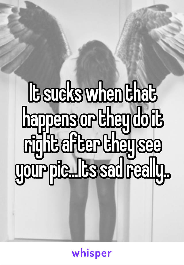It sucks when that happens or they do it right after they see your pic...Its sad really..
