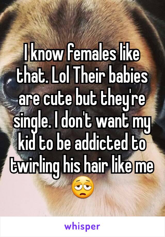 I know females like that. Lol Their babies are cute but they're single. I don't want my kid to be addicted to twirling his hair like me 😩