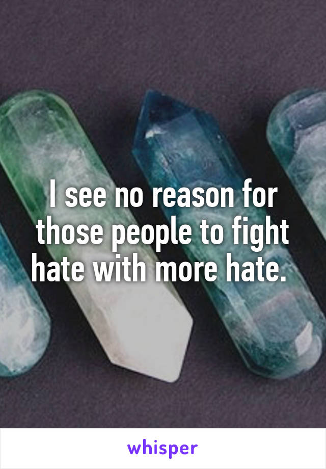 I see no reason for those people to fight hate with more hate. 