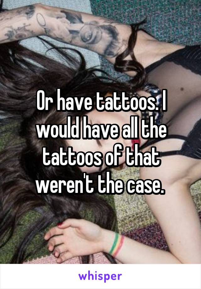 Or have tattoos. I would have all the tattoos of that weren't the case. 