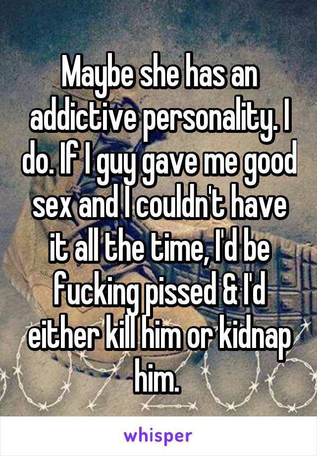 Maybe she has an addictive personality. I do. If I guy gave me good sex and I couldn't have it all the time, I'd be fucking pissed & I'd either kill him or kidnap him. 