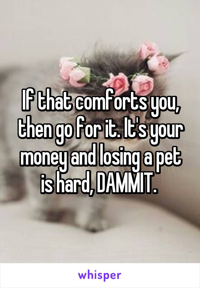 If that comforts you, then go for it. It's your money and losing a pet is hard, DAMMIT. 