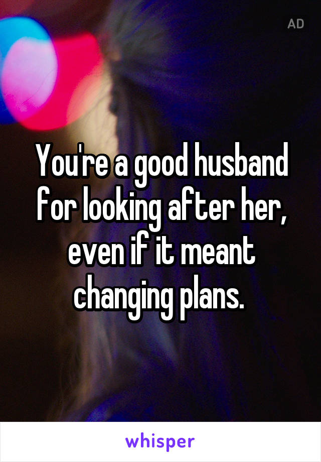 You're a good husband for looking after her, even if it meant changing plans. 