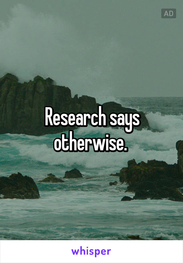 Research says otherwise. 
