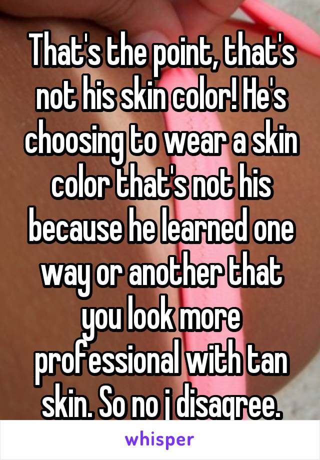 That's the point, that's not his skin color! He's choosing to wear a skin color that's not his because he learned one way or another that you look more professional with tan skin. So no j disagree.