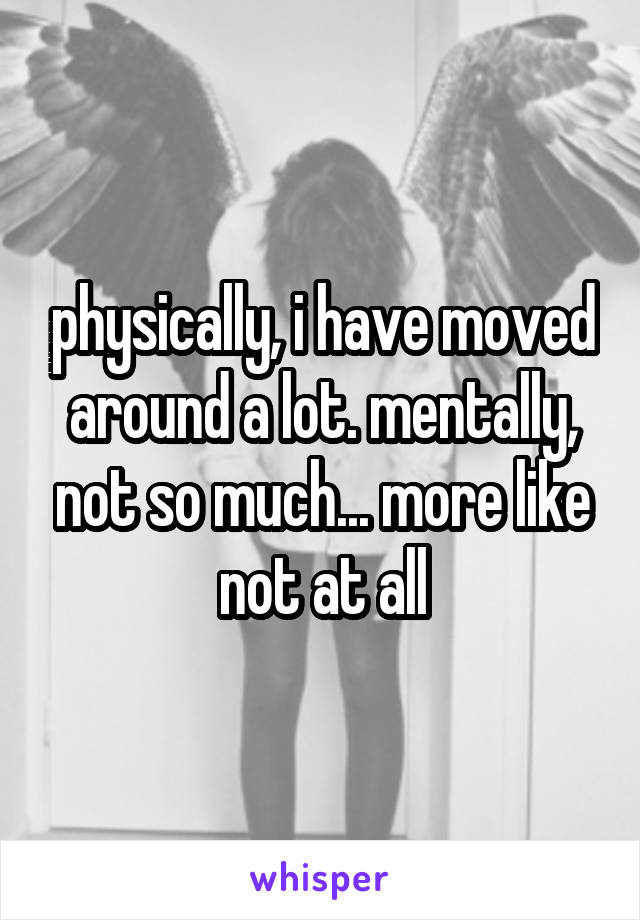 physically, i have moved around a lot. mentally, not so much... more like not at all