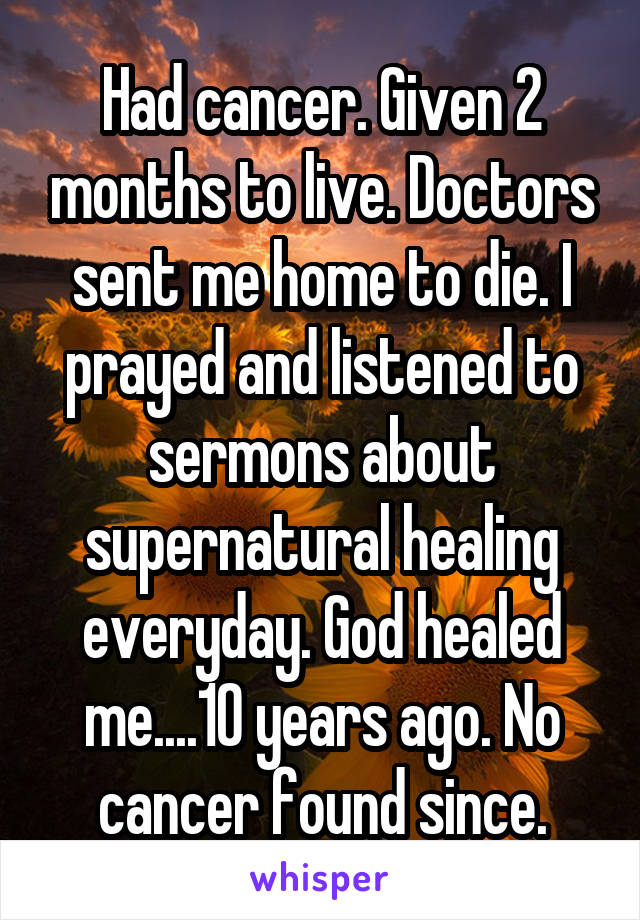 Had cancer. Given 2 months to live. Doctors sent me home to die. I prayed and listened to sermons about supernatural healing everyday. God healed me....10 years ago. No cancer found since.