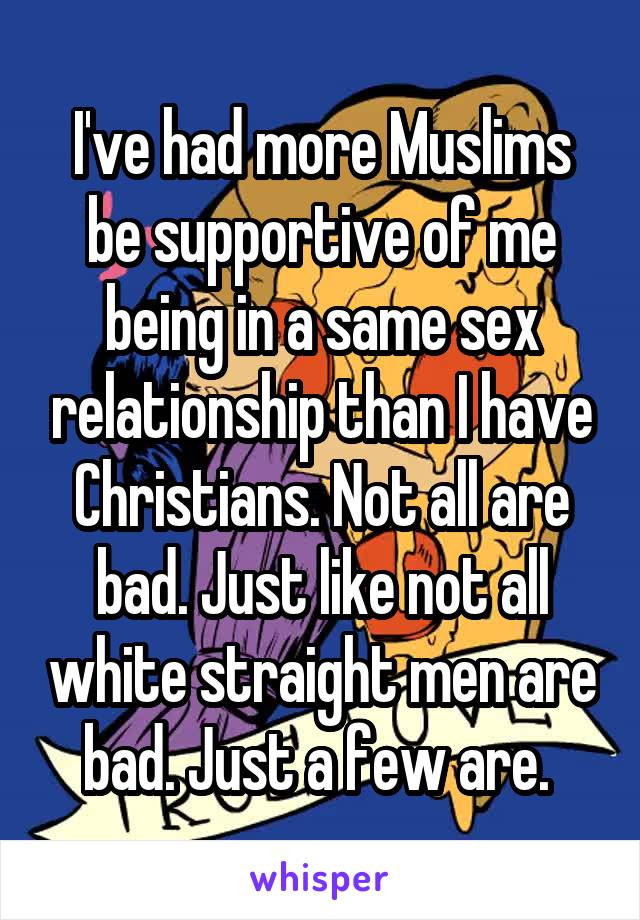 I've had more Muslims be supportive of me being in a same sex relationship than I have Christians. Not all are bad. Just like not all white straight men are bad. Just a few are. 