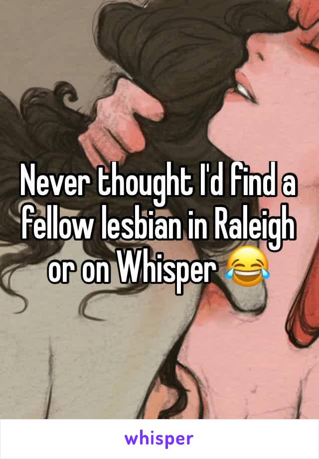 Never thought I'd find a fellow lesbian in Raleigh or on Whisper 😂 