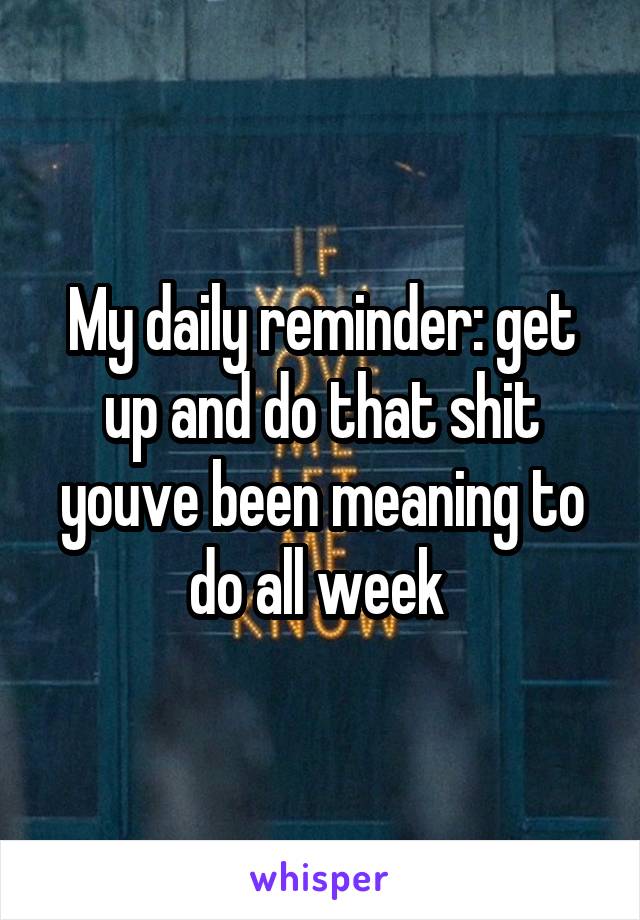 My daily reminder: get up and do that shit youve been meaning to do all week 