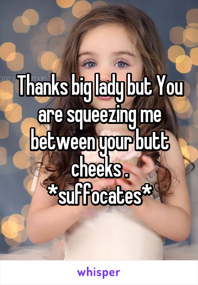 Thanks big lady but You are squeezing me between your butt cheeks .
*suffocates*