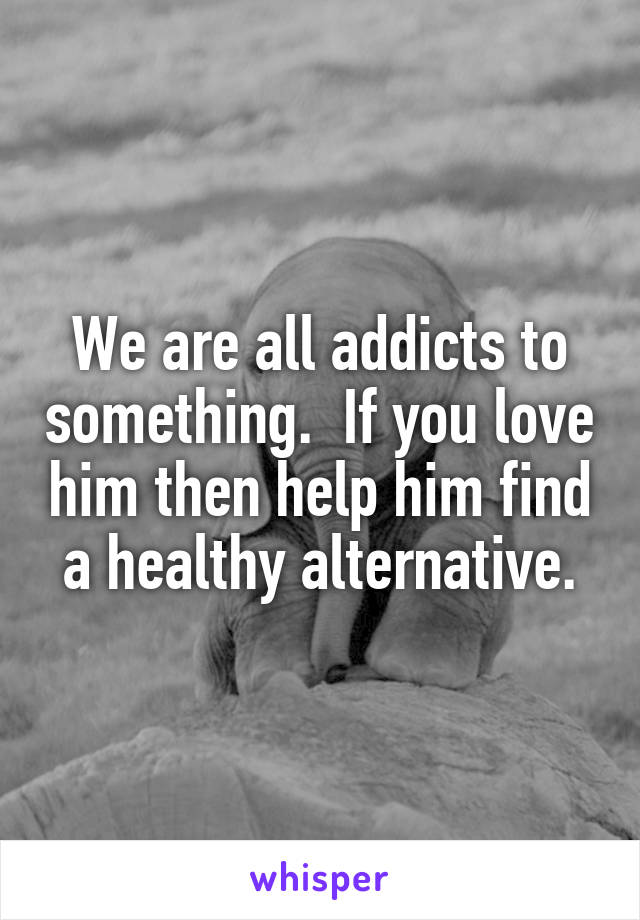We are all addicts to something.  If you love him then help him find a healthy alternative.