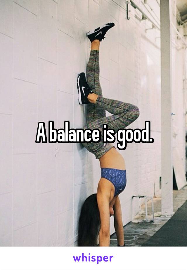 A balance is good.