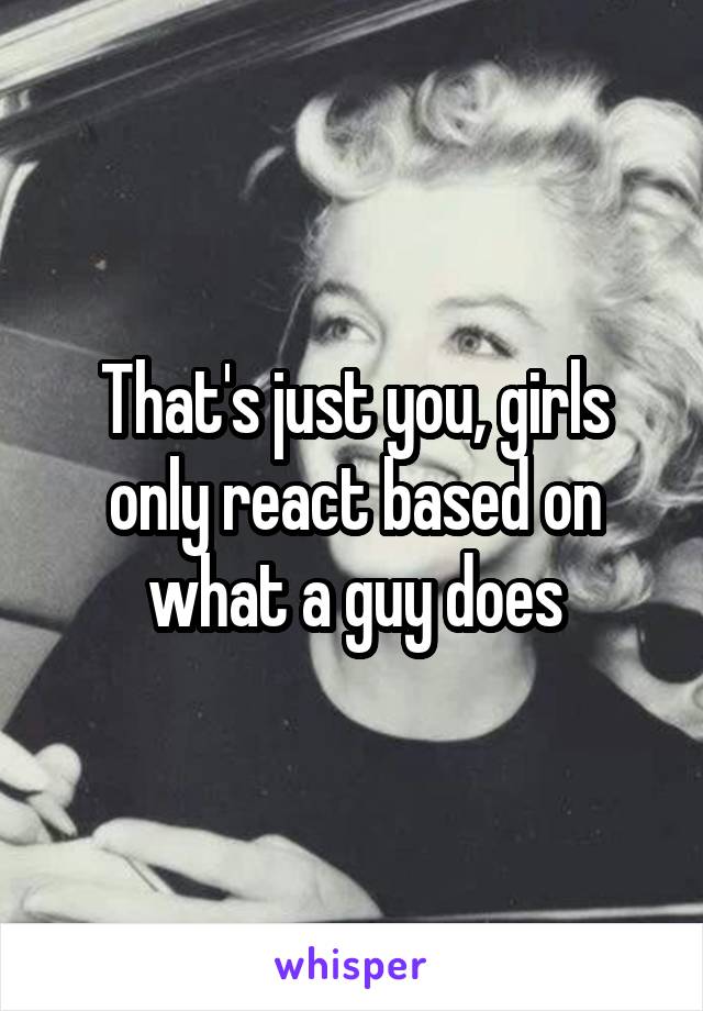 That's just you, girls only react based on what a guy does