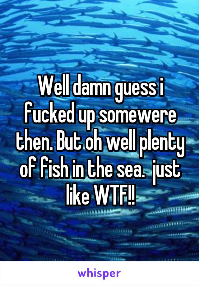 Well damn guess i fucked up somewere then. But oh well plenty of fish in the sea.  just like WTF!!