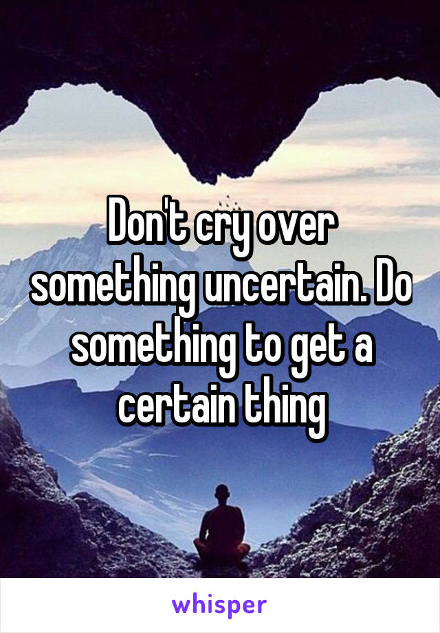 Don't cry over something uncertain. Do something to get a certain thing