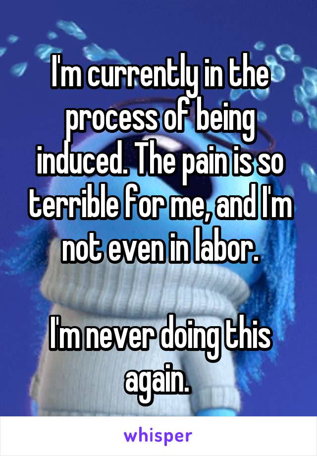 I'm currently in the process of being induced. The pain is so terrible for me, and I'm not even in labor.

I'm never doing this again. 