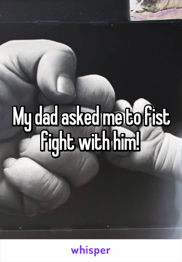 My dad asked me to fist fight with him! 