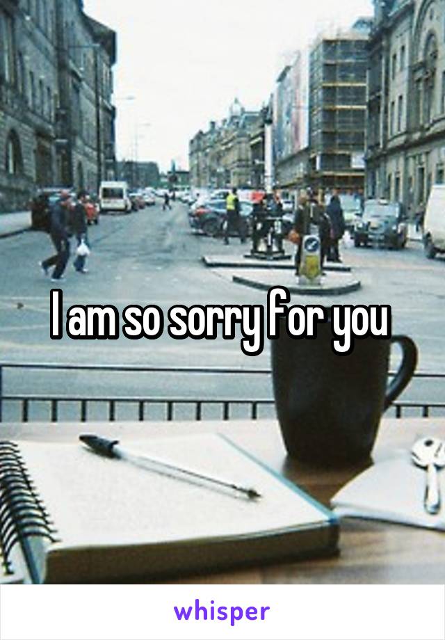 I am so sorry for you 
