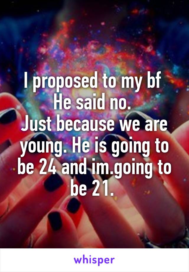 I proposed to my bf 
He said no. 
Just because we are young. He is going to be 24 and im.going to be 21. 