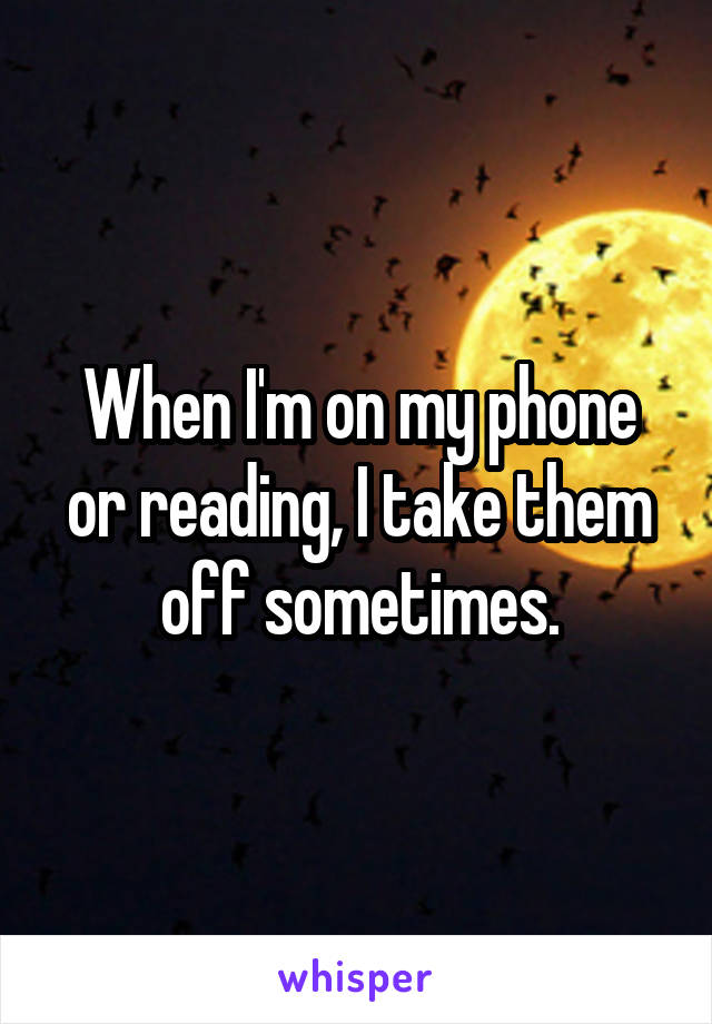 When I'm on my phone or reading, I take them off sometimes.