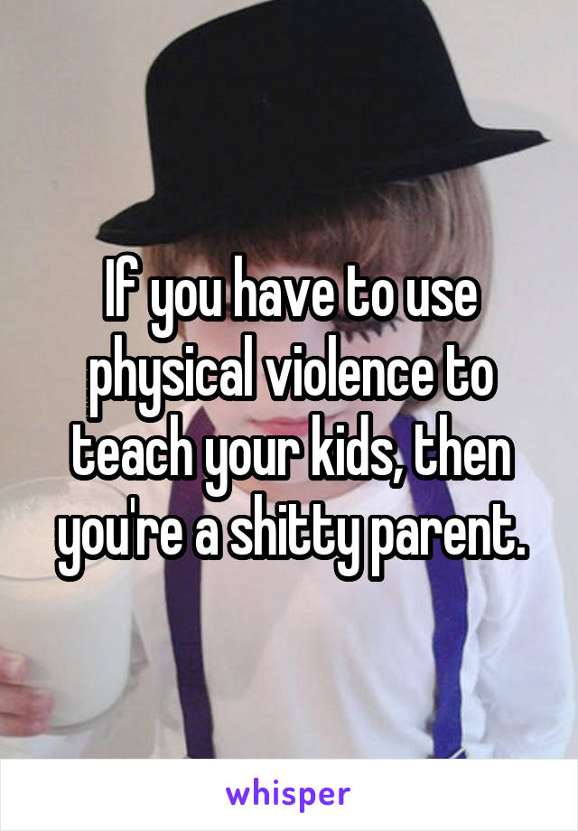 If you have to use physical violence to teach your kids, then you're a shitty parent.