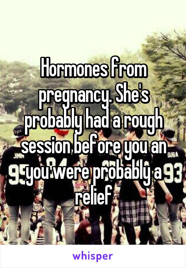 Hormones from pregnancy. She's probably had a rough session before you an you were probably a relief