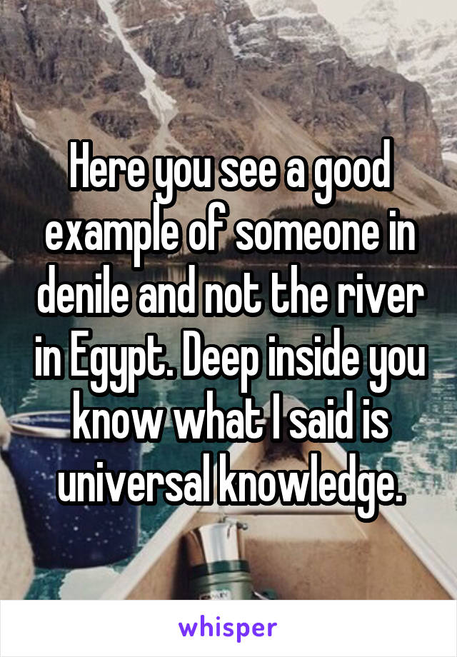 Here you see a good example of someone in denile and not the river in Egypt. Deep inside you know what I said is universal knowledge.