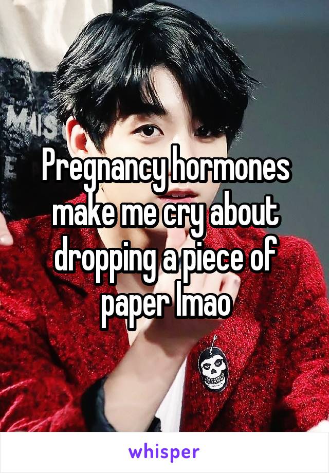 Pregnancy hormones make me cry about dropping a piece of paper lmao