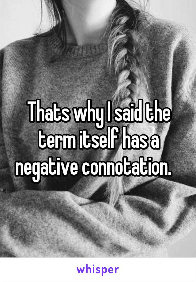 Thats why I said the term itself has a negative connotation.   